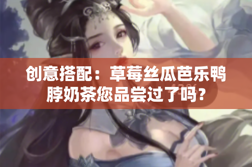 创意搭配：草莓丝瓜芭乐鸭脖奶茶您品尝过了吗？