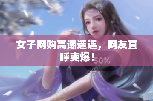 女子网购高潮连连，网友直呼爽爆！