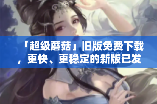 「超级蘑菇」旧版免费下载，更快、更稳定的新版已发布！