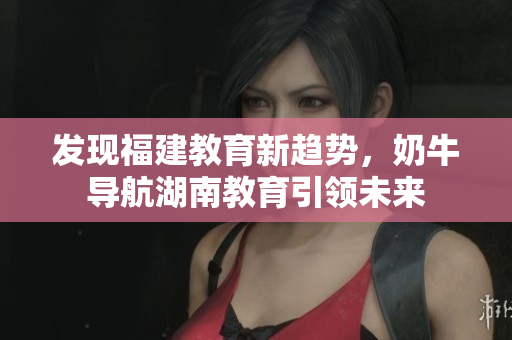 发现福建教育新趋势，奶牛导航湖南教育引领未来