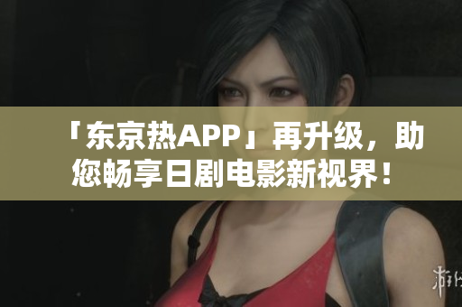 「东京热APP」再升级，助您畅享日剧电影新视界！