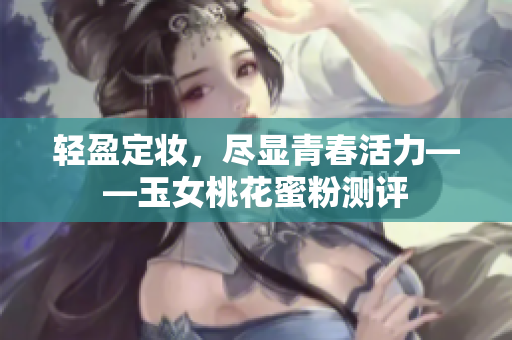 轻盈定妆，尽显青春活力——玉女桃花蜜粉测评