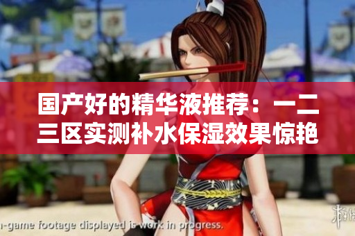 国产好的精华液推荐：一二三区实测补水保湿效果惊艳！