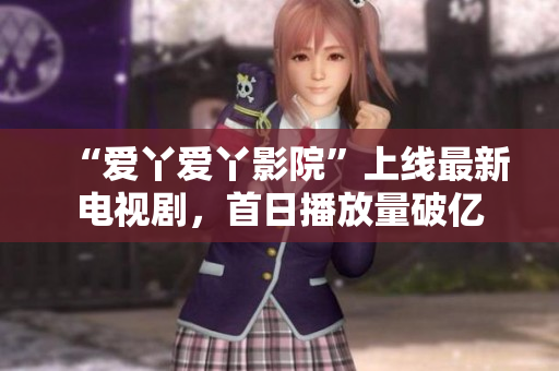“爱丫爱丫影院”上线最新电视剧，首日播放量破亿