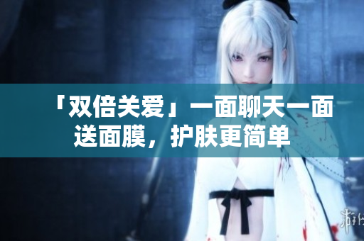 「双倍关爱」一面聊天一面送面膜，护肤更简单