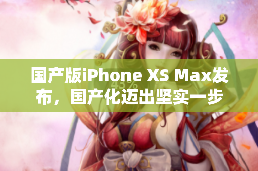 国产版iPhone XS Max发布，国产化迈出坚实一步