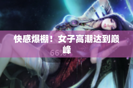 快感爆棚！女子高潮达到巅峰
