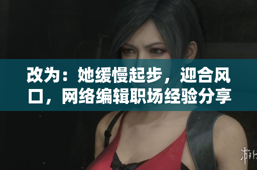 改为：她缓慢起步，迎合风口，网络编辑职场经验分享