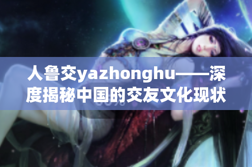 人鲁交yazhonghu——深度揭秘中国的交友文化现状