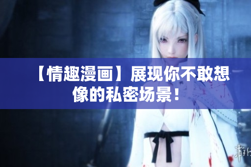 【情趣漫画】展现你不敢想像的私密场景！