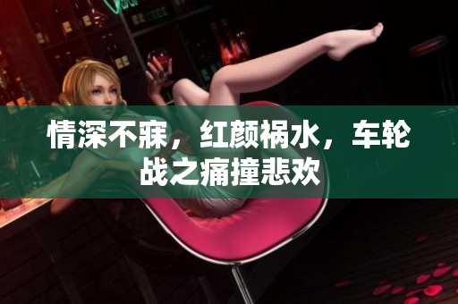 情深不寐，红颜祸水，车轮战之痛撞悲欢