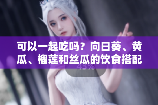 可以一起吃吗？向日葵、黄瓜、榴莲和丝瓜的饮食搭配建议