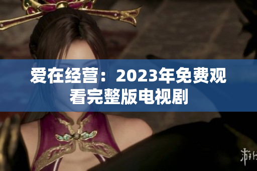 爱在经营：2023年免费观看完整版电视剧