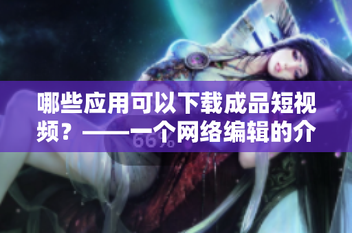 哪些应用可以下载成品短视频？——一个网络编辑的介绍