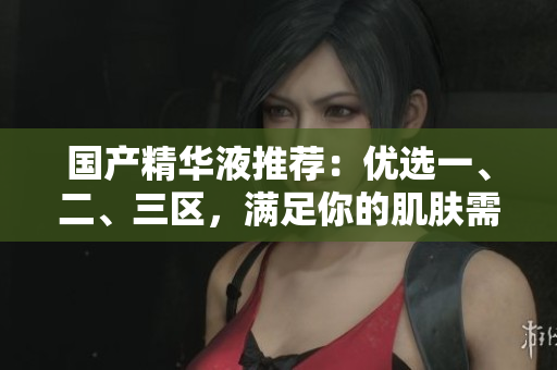 国产精华液推荐：优选一、二、三区，满足你的肌肤需求