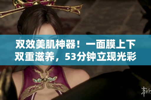 双效美肌神器！一面膜上下双重滋养，53分钟立现光彩肌肤