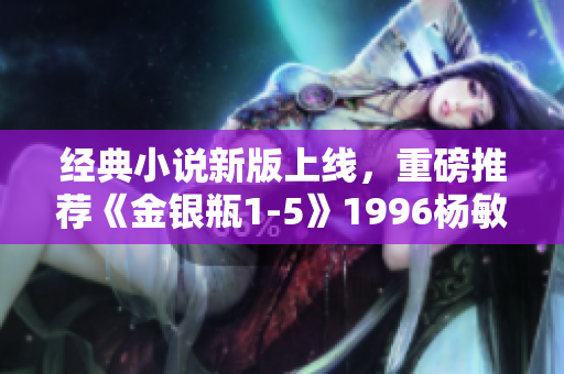 经典小说新版上线，重磅推荐《金银瓶1-5》1996杨敏版