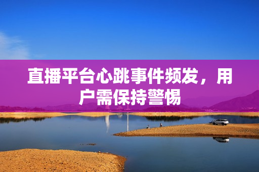 直播平台心跳事件频发，用户需保持警惕