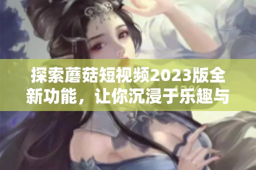 探索蘑菇短视频2023版全新功能，让你沉浸于乐趣与创意！