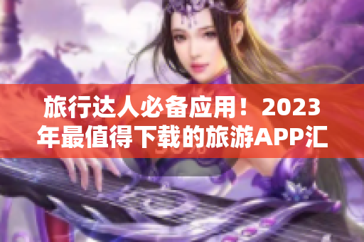 旅行达人必备应用！2023年最值得下载的旅游APP汇总