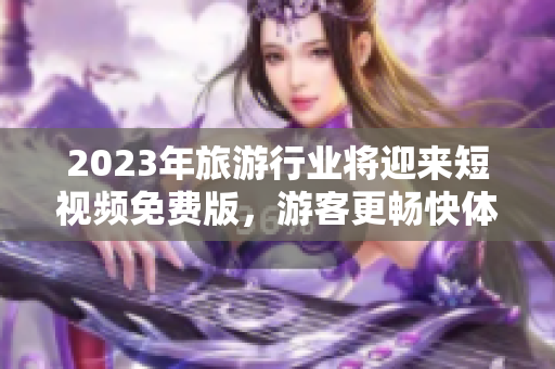 2023年旅游行业将迎来短视频免费版，游客更畅快体验