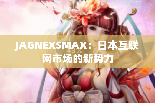 JAGNEXSMAX：日本互联网市场的新势力