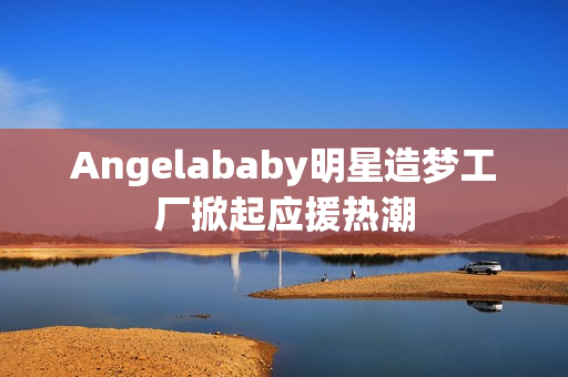 Angelababy明星造梦工厂掀起应援热潮