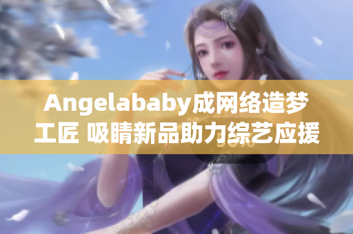 Angelababy成网络造梦工匠 吸睛新品助力综艺应援