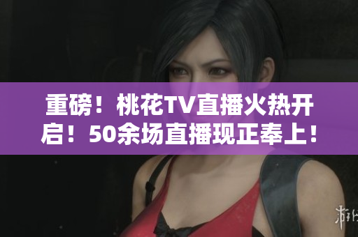 重磅！桃花TV直播火热开启！50余场直播现正奉上！