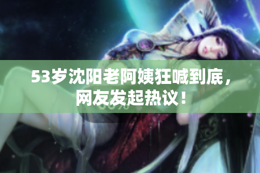 53岁沈阳老阿姨狂喊到底，网友发起热议！