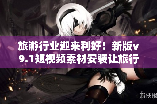旅游行业迎来利好！新版v9.1短视频素材安装让旅行攻略更动人