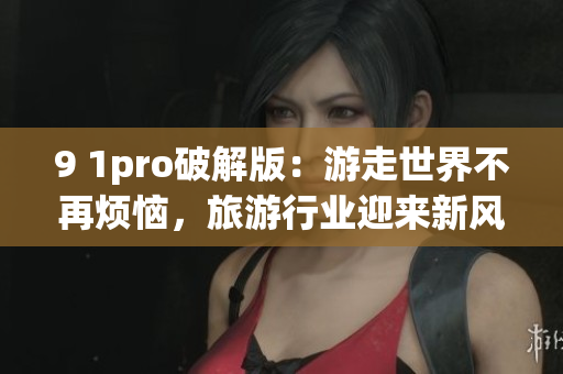 9 1pro破解版：游走世界不再烦恼，旅游行业迎来新风暴