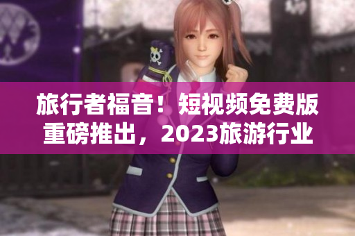 旅行者福音！短视频免费版重磅推出，2023旅游行业大热