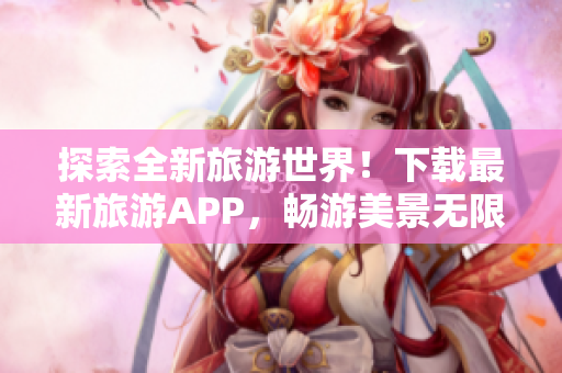 探索全新旅游世界！下载最新旅游APP，畅游美景无限。