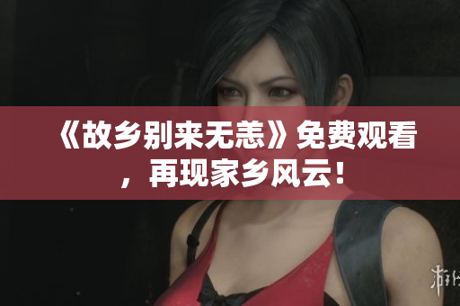 《故乡别来无恙》免费观看，再现家乡风云！