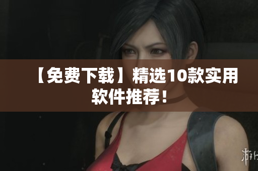 【免费下载】精选10款实用软件推荐！