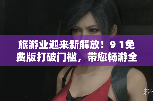 旅游业迎来新解放！9 1免费版打破门槛，带您畅游全球