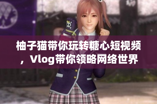 柚子猫带你玩转糖心短视频，Vlog带你领略网络世界！