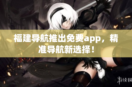 福建导航推出免费app，精准导航新选择！