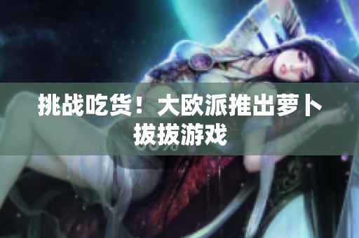挑战吃货！大欧派推出萝卜拔拔游戏