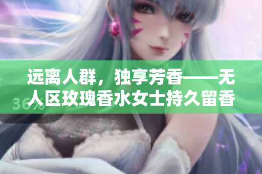远离人群，独享芳香——无人区玫瑰香水女士持久留香