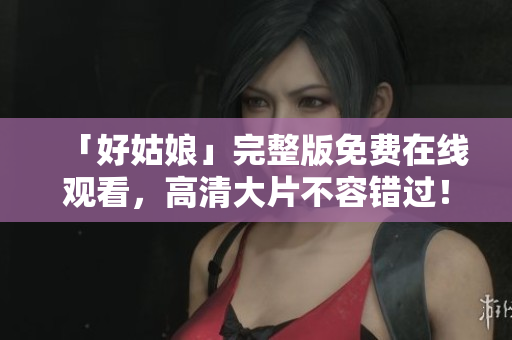 「好姑娘」完整版免费在线观看，高清大片不容错过！