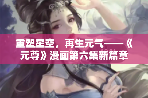 重塑星空，再生元气——《元尊》漫画第六集新篇章