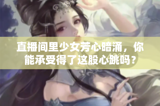直播间里少女芳心暗涌，你能承受得了这股心跳吗？