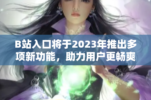 B站入口将于2023年推出多项新功能，助力用户更畅爽体验
