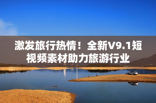 激发旅行热情！全新V9.1短视频素材助力旅游行业