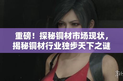 重磅！探秘铜材市场现状，揭秘铜材行业独步天下之谜！