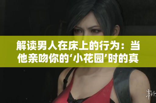 解读男人在床上的行为：当他亲吻你的‘小花园’时的真实含义