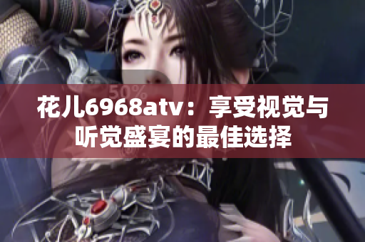 花儿6968atv：享受视觉与听觉盛宴的最佳选择