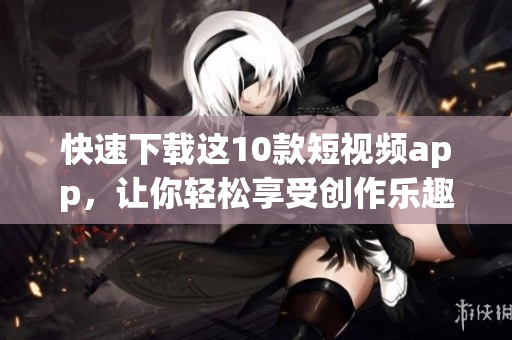 快速下载这10款短视频app，让你轻松享受创作乐趣！